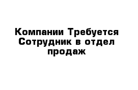 Компании Требуется Сотрудник в отдел продаж